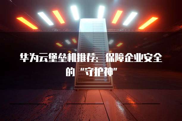 华为云堡垒机推荐:保障企业安全的“守护神”