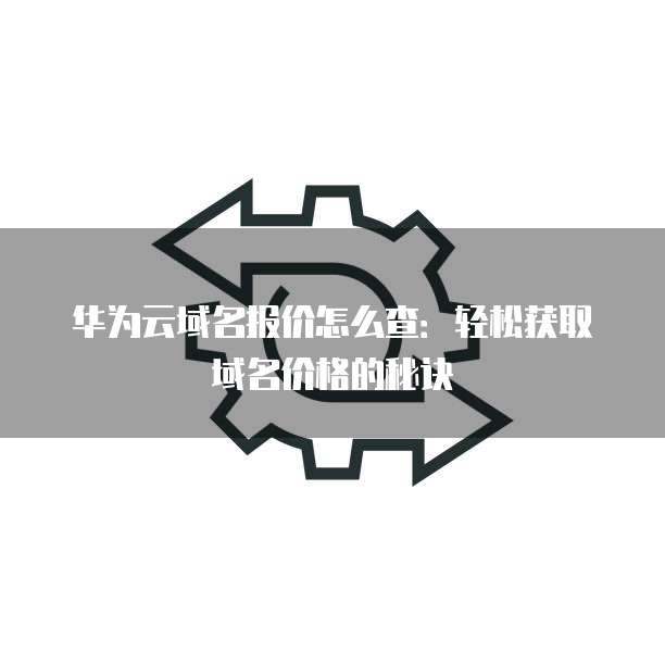 华为云域名报价怎么查:轻松获取域名价格的秘诀