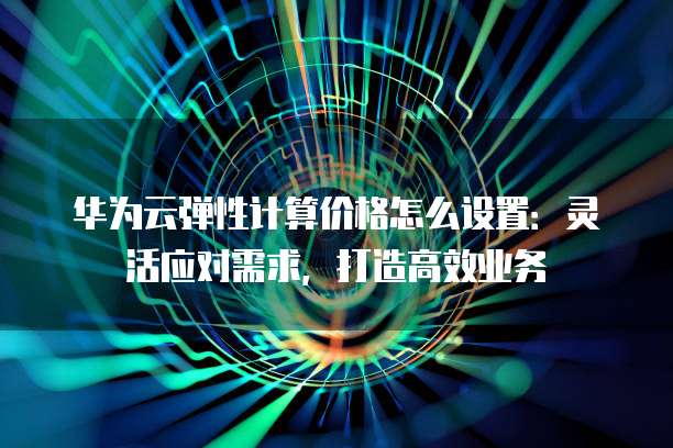 华为云弹性计算价格怎么设置:灵活应对需求,打造高效业务