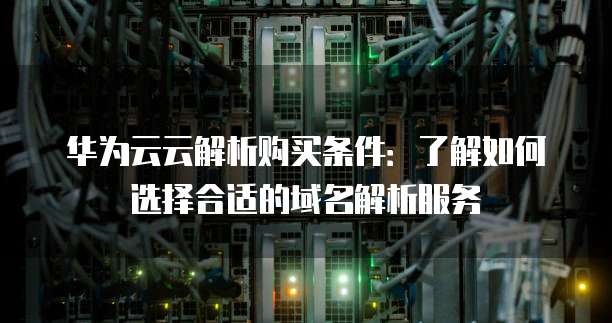 华为云云解析购买条件：了解如何选择合适的域名解析服务