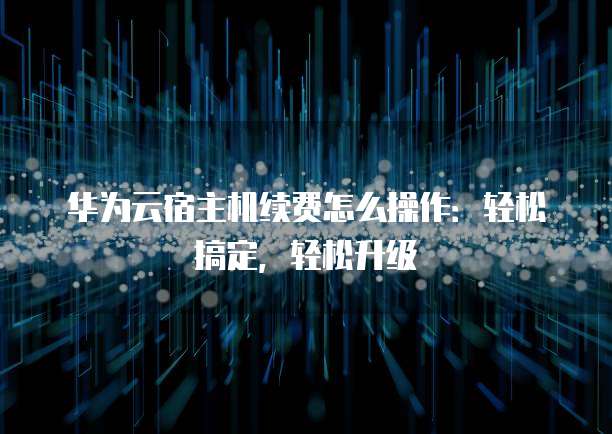 华为云宿主机续费怎么操作:轻松搞定,轻松升级
