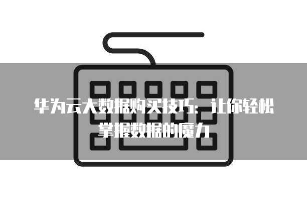 华为云大数据购买技巧：让你轻松掌握数据的魔力