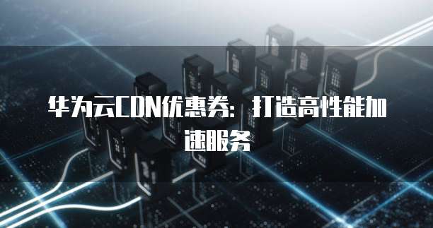 华为云CDN优惠券:打造高性能加速服务