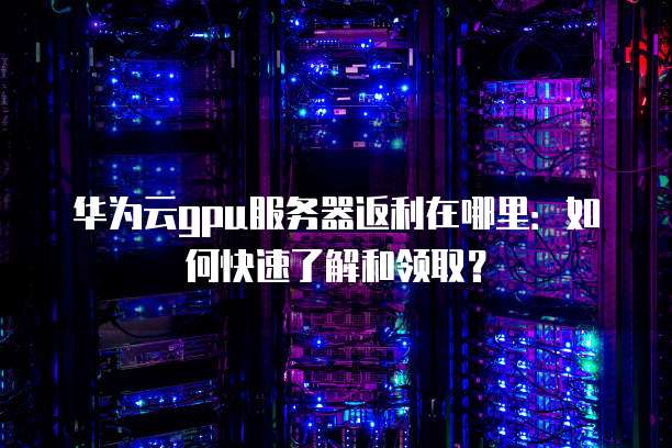 华为云gpu服务器返利在哪里:如何快速了解和领取?