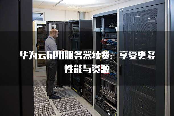 华为云GPU服务器续费:享受更多性能与资源