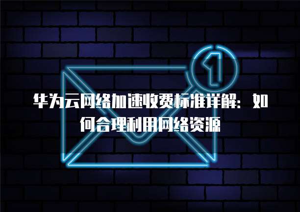 华为云网络加速收费标准详解：如何合理利用网络资源