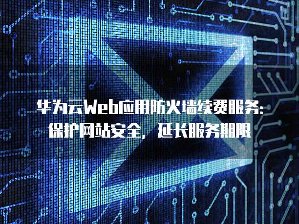 华为云Web应用防火墙续费服务:保护网站安全,延长服务期限