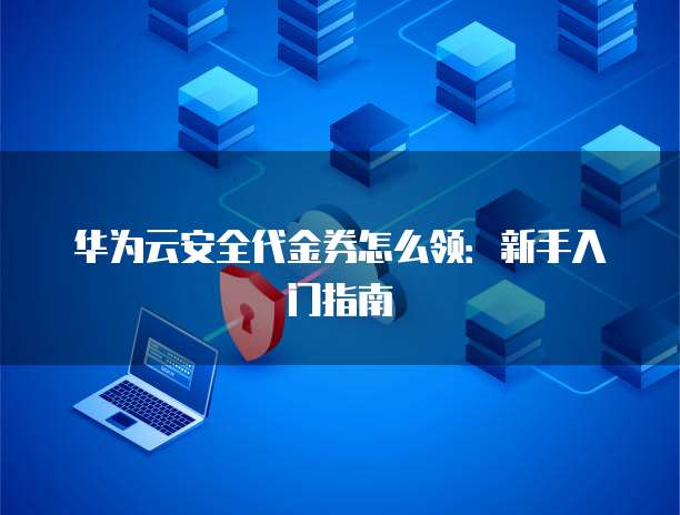 华为云安全代金券怎么领:新手入门指南