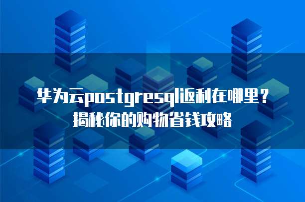 华为云postgresql返利在哪里?揭秘你的购物省钱攻略