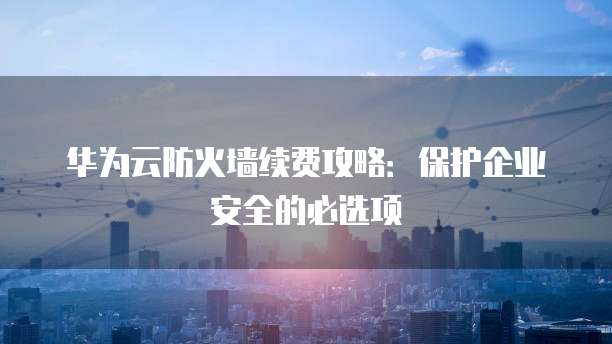 华为云防火墙续费攻略：保护企业安全的必选项