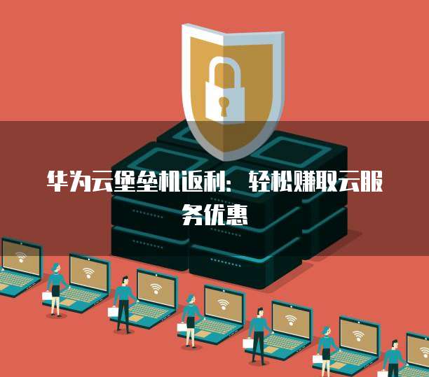 华为云堡垒机返利:轻松赚取云服务优惠