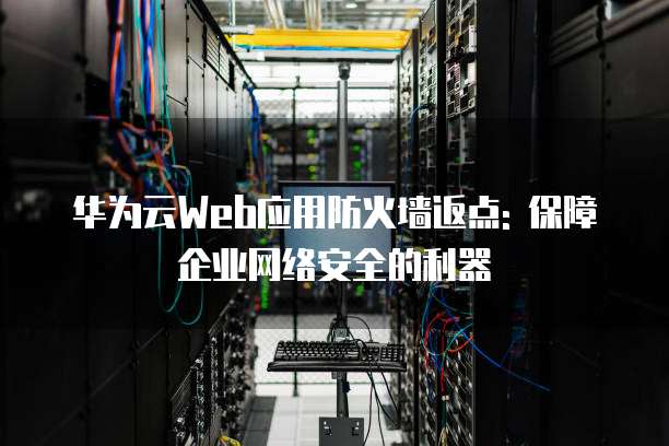 华为云Web应用防火墙返点: 保障企业网络安全的利器