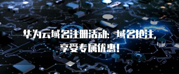 华为云域名注册活动:域名抢注,享受专属优惠!