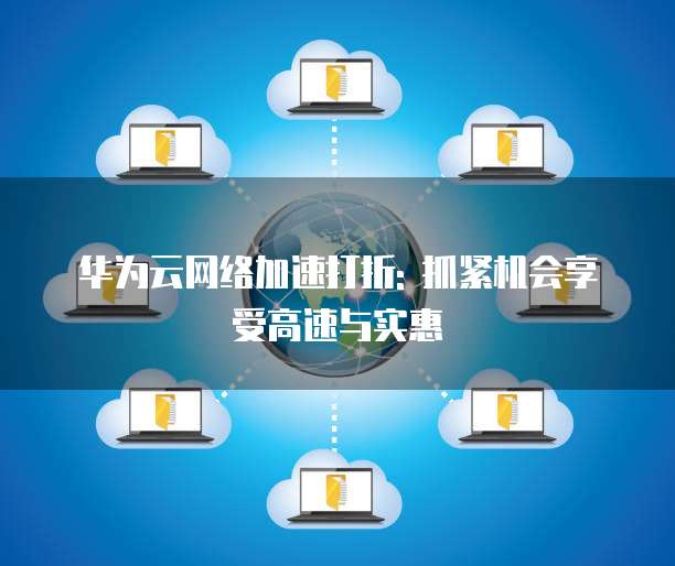 华为云网络加速打折: 抓紧机会享受高速与实惠