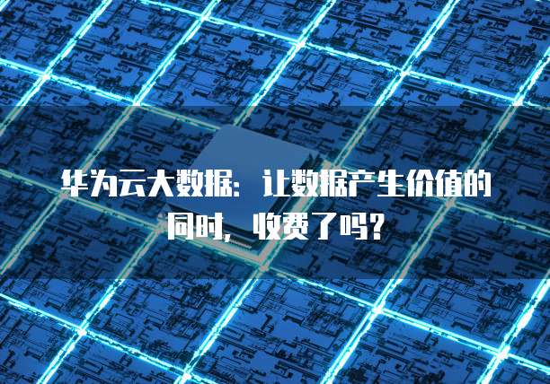 华为云大数据:让数据产生价值的同时,收费了吗?