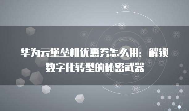 华为云堡垒机优惠券怎么用:解锁数字化转型的秘密武器