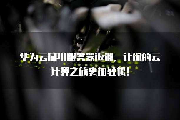 华为云GPU服务器返佣,让你的云计算之旅更加轻松!