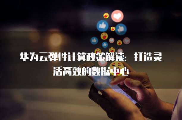 华为云弹性计算政策解读:打造灵活高效的数据中心