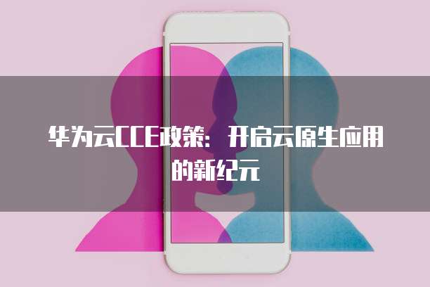 华为云CCE政策：开启云原生应用的新纪元