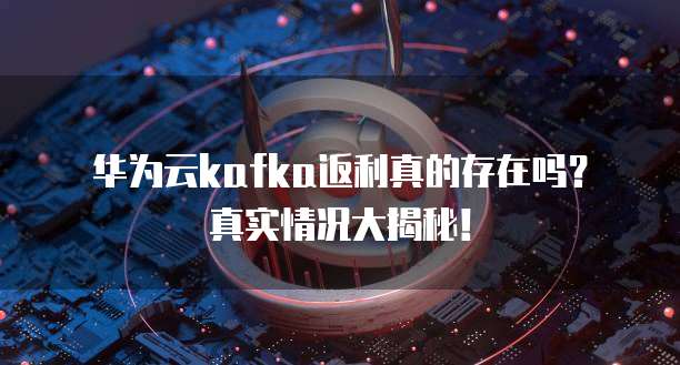 华为云kafka返利真的存在吗?真实情况大揭秘!