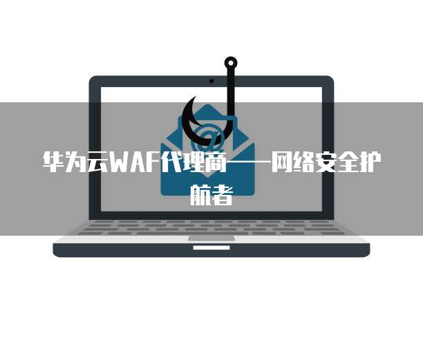 华为云WAF代理商——网络安全护航者