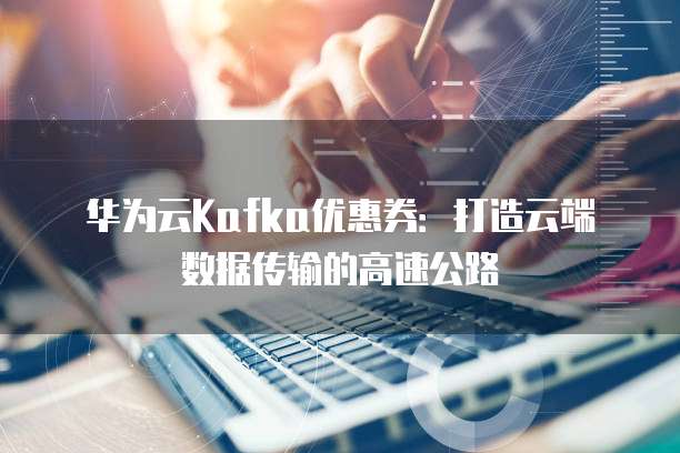 华为云Kafka优惠券:打造云端数据传输的高速公路