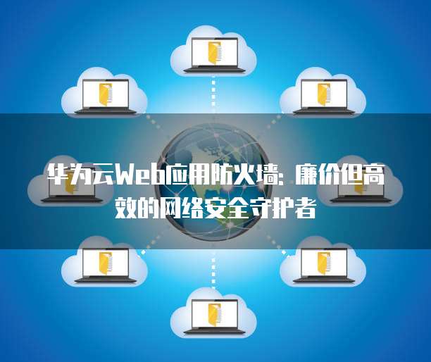 华为云Web应用防火墙: 廉价但高效的网络安全守护者