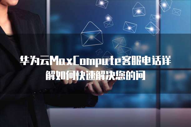 华为云MaxCompute客服电话详解如何快速解决您的问