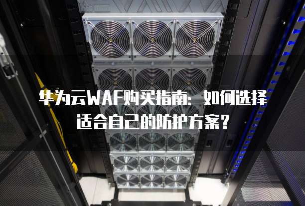 华为云WAF购买指南:如何选择适合自己的防护方案?
