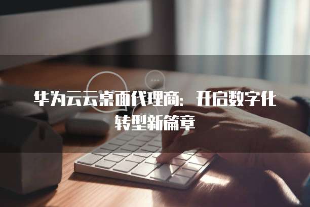 华为云云桌面代理商：开启数字化转型新篇章