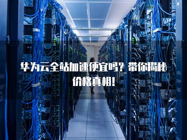 华为云全站加速便宜吗?带你揭秘价格真相!