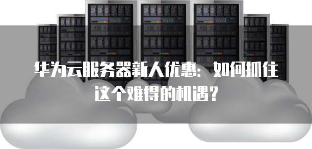 华为云服务器新人优惠:如何抓住这个难得的机遇?