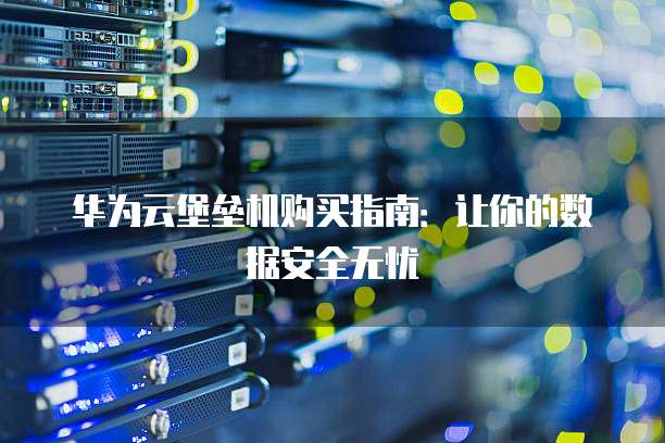 华为云堡垒机购买指南:让你的数据安全无忧
