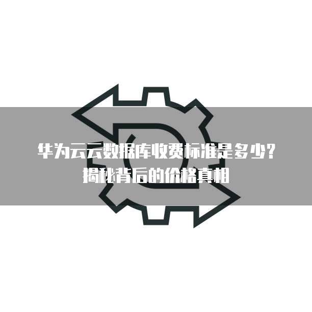 华为云云数据库收费标准是多少?揭秘背后的价格真相