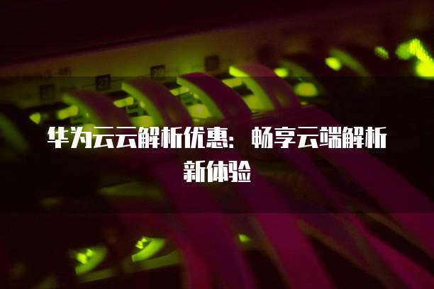 华为云云解析优惠:畅享云端解析新体验