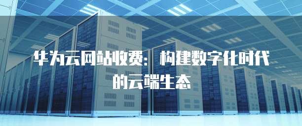 华为云网站收费:构建数字化时代的云端生态