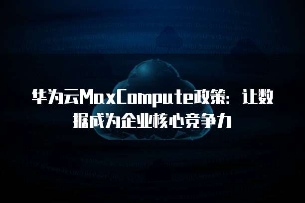 华为云MaxCompute政策：让数据成为企业核心竞争力