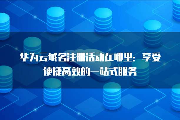 华为云域名注册活动在哪里:享受便捷高效的一站式服务