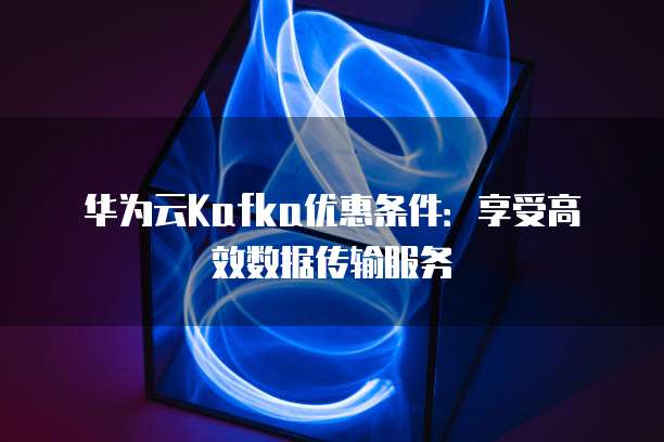 华为云Kafka优惠条件:享受高效数据传输服务