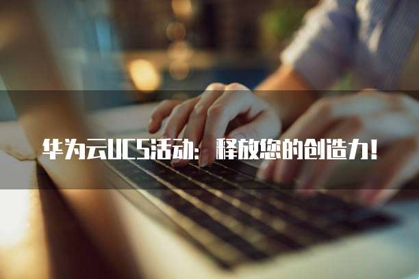 华为云UCS活动:释放您的创造力!
