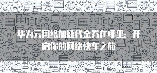 华为云网络加速代金券在哪里:开启你的网络快车之旅
