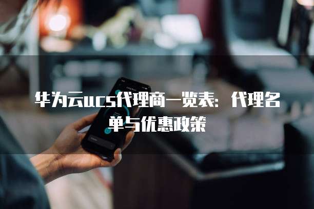 华为云ucs代理商一览表：代理名单与优惠政策