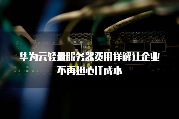 华为云轻量服务器费用详解让企业不再担心IT成本