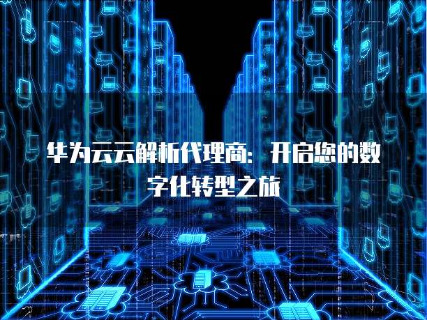 华为云云解析代理商:开启您的数字化转型之旅