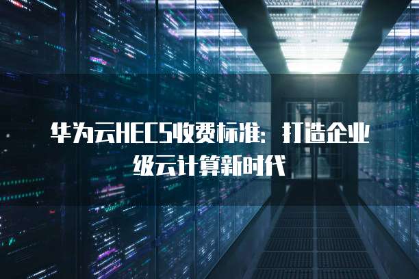 华为云HECS收费标准:打造企业级云计算新时代