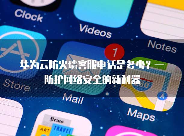 华为云防火墙客服电话是多少?— 防护网络安全的新利器