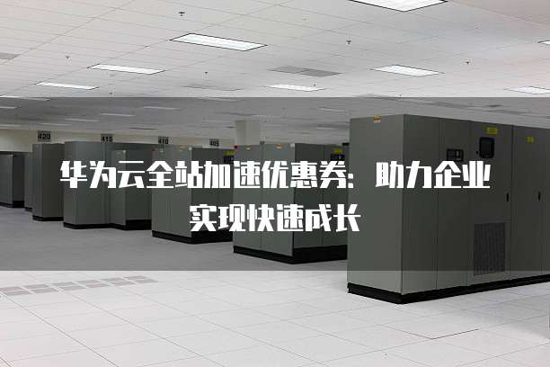 华为云全站加速优惠券：助力企业实现快速成长