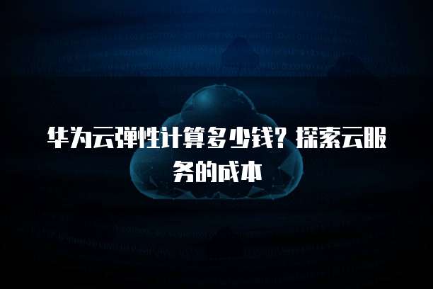 华为云弹性计算多少钱?探索云服务的成本
