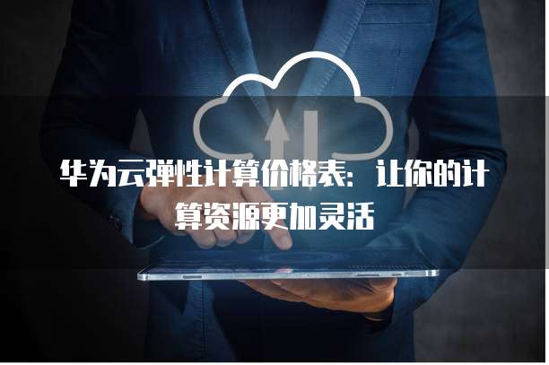 华为云弹性计算价格表:让你的计算资源更加灵活