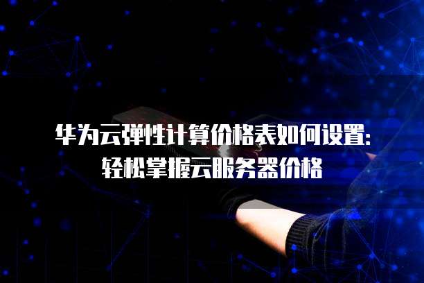 华为云弹性计算价格表如何设置:轻松掌握云服务器价格